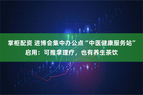 掌柜配资 进博会集中办公点“中医健康服务站”启用：可推拿理疗，也有养生茶饮