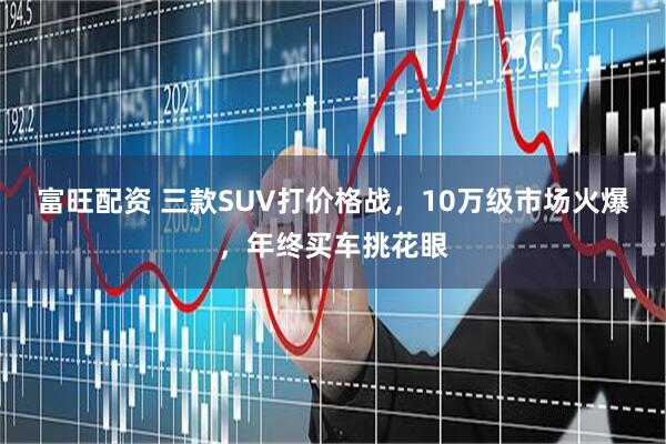 富旺配资 三款SUV打价格战，10万级市场火爆，年终买车挑花眼