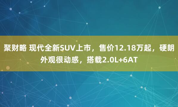 聚财略 现代全新SUV上市，售价12.18万起，硬朗外观很动感，搭载2.0L+6AT