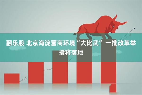 翻乐股 北京海淀营商环境“大比武” 一批改革举措将落地