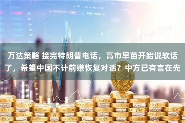 万达策略 接完特朗普电话，高市早苗开始说软话了，希望中国不计前嫌恢复对话？中方已有言在先