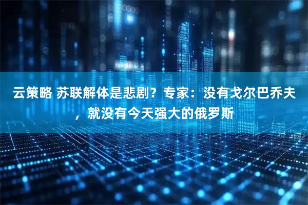 云策略 苏联解体是悲剧？专家：没有戈尔巴乔夫，就没有今天强大的俄罗斯