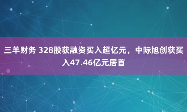 三羊财务 328股获融资买入超亿元，中际旭创获买入47.46亿元居首
