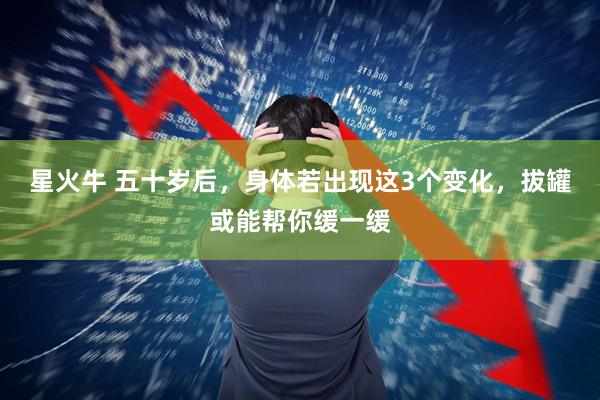 星火牛 五十岁后，身体若出现这3个变化，拔罐或能帮你缓一缓