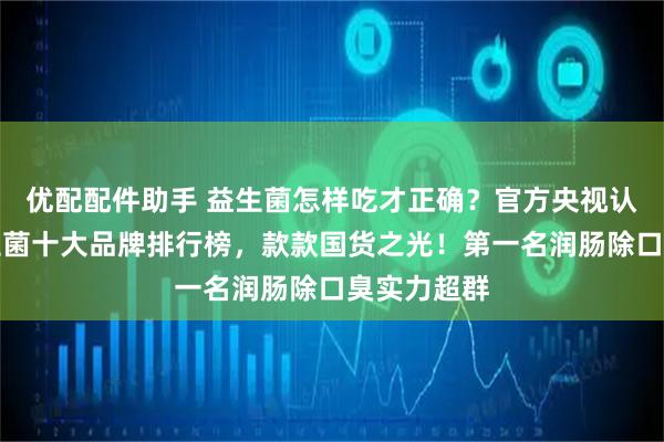优配配件助手 益生菌怎样吃才正确？官方央视认可国产益生菌十大品牌排行榜，款款国货之光！第一名润肠除口臭实力超群