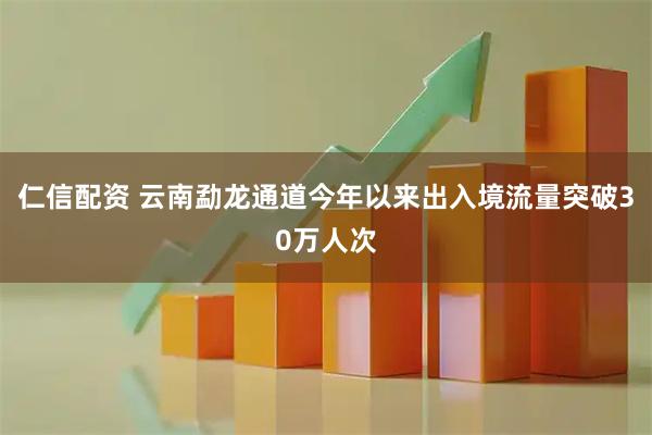 仁信配资 云南勐龙通道今年以来出入境流量突破30万人次