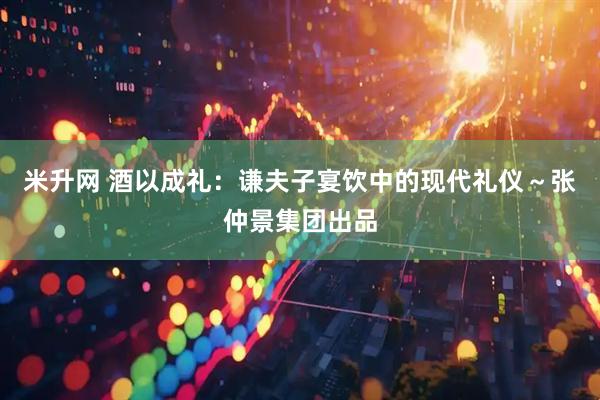 米升网 酒以成礼：谦夫子宴饮中的现代礼仪～张仲景集团出品
