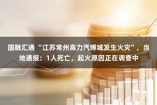 国融汇通 “江苏常州高力汽博城发生火灾”，当地通报：1人死亡，起火原因正在调查中