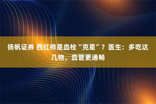 扬帆证券 西红柿是血栓“克星”？医生：多吃这几物，血管更通畅
