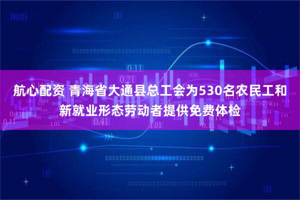 航心配资 青海省大通县总工会为530名农民工和新就业形态劳动者提供免费体检