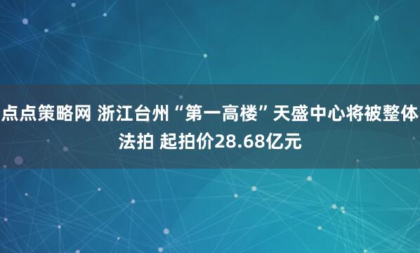 点点策略网 浙江台州“第一高楼”天盛中心将被整体法拍 起拍价28.68亿元