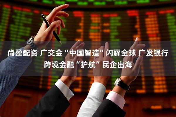 尚盈配资 广交会“中国智造”闪耀全球 广发银行跨境金融“护航”民企出海
