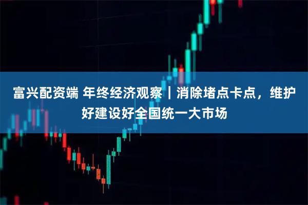 富兴配资端 年终经济观察｜消除堵点卡点，维护好建设好全国统一大市场