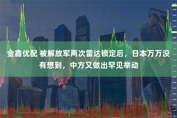 金鑫优配 被解放军两次雷达锁定后，日本万万没有想到，中方又做出罕见举动