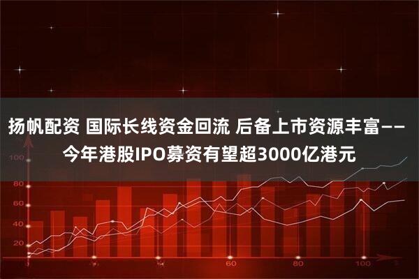扬帆配资 国际长线资金回流 后备上市资源丰富—— 今年港股IPO募资有望超3000亿港元