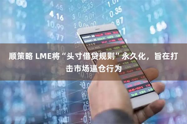 顺策略 LME将“头寸借贷规则”永久化，旨在打击市场逼仓行为