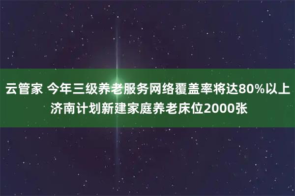 云管家 今年三级养老服务网络覆盖率将达80%以上 济南计划新建家庭养老床位2000张