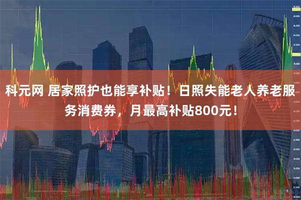 科元网 居家照护也能享补贴！日照失能老人养老服务消费券，月最高补贴800元！