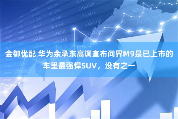 金御优配 华为余承东高调宣布问界M9是已上市的车里最强悍SUV，没有之一