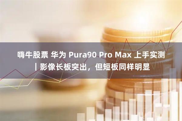 嗨牛股票 华为 Pura90 Pro Max 上手实测｜影像长板突出，但短板同样明显